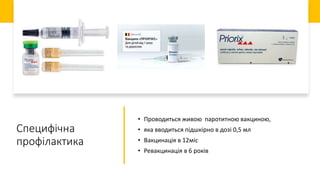 Специфічна
профілактика
• Проводиться живою паротитною вакциною,
• яка вводиться підшкірно в дозі 0,5 мл
• Вакцинація в 12міс
• Ревакцинація в 6 років
 