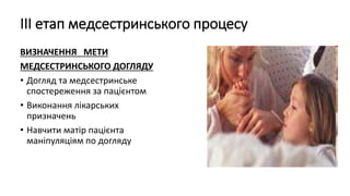 ІІІ етап медсестринського процесу
ВИЗНАЧЕННЯ МЕТИ
МЕДСЕСТРИНСЬКОГО ДОГЛЯДУ
• Догляд та медсестринське
спостереження за пацієнтом
• Виконання лікарських
призначень
• Навчити матір пацієнта
маніпуляціям по догляду
 