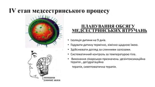 ІV етап медсестринського процесу
ПЛАНУВАННЯ ОБСЯГУ
МЕДСЕСТРИНСЬКИХ ВТРУЧАНЬ
• Ізоляція дитини на 9 днів.
• Годувати дитину термічно, хімічно щадною їжею.
• Здійснювати догляд за слинними залозами.
• Систематичний контроль за температурою тіла.
• Виконання лікарських призначень: дезінтоксикаційна
терапія , дегідратаційна
терапія, симптоматична терапія.
 