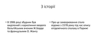 З історії
• В 1906 році збудник був
виділений з харкотиння хворого
бельгійським вченим Ж.Борде
та французьким О. Жангу
• Про це захворювання стало
відомо з 1578 року під час опису
епідемічного спалаху в Парижі
 