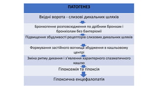 ПАТОГЕНЕЗ
Вхідні ворота - слизові дихальних шляхів
Бронхогенне розповсюдження по дрібним бронхам і
бронхіолам без бактеріємії
Підвищення збудливості рецепторів слизових дихальних шляхів
Формування застійного вогнища збудження в кашльовому
центрі
Зміна ритму дихання і з’явлення характерного спазматичного
кашлю
Гіпоксемія та гіпоксія
Гіпоксична енцефалопатія
 