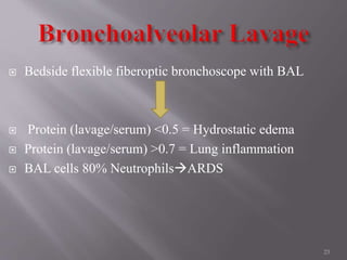  Bedside flexible fiberoptic bronchoscope with BAL
 Protein (lavage/serum) <0.5 = Hydrostatic edema
 Protein (lavage/serum) >0.7 = Lung inflammation
 BAL cells 80% NeutrophilsARDS
23
 