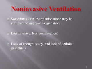  Sometimes CPAP ventilation alone may be
sufficient to improve oxygenation.
 Less invasive, less complication.
 Lack of enough study and lack of definite
guidelines.
27
 