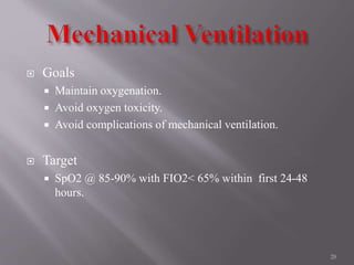  Goals
 Maintain oxygenation.
 Avoid oxygen toxicity.
 Avoid complications of mechanical ventilation.
 Target
 SpO2 @ 85-90% with FIO2< 65% within first 24-48
hours.
28
 