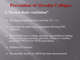 2.“Inverse Ratio ventilation”
 Increasing Inspiration time such that I:E > 1:1
 Advantage of improving oxygenation allowing FI02
reduction.
 Diminished time to exhale, dynamic hyperinflation leading
to increased end-expiratory pressure, similar to ventilator
prescribed PEEP(Auto-PEEP generation)
 Sedation & Paralysis.
 No mortality benefit in ARDS has been demonstrated.
36
 