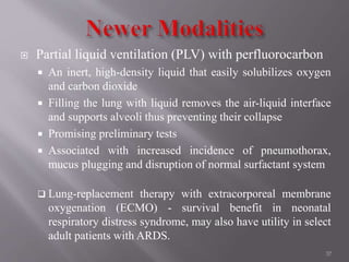  Partial liquid ventilation (PLV) with perfluorocarbon
 An inert, high-density liquid that easily solubilizes oxygen
and carbon dioxide
 Filling the lung with liquid removes the air-liquid interface
and supports alveoli thus preventing their collapse
 Promising preliminary tests
 Associated with increased incidence of pneumothorax,
mucus plugging and disruption of normal surfactant system
 Lung-replacement therapy with extracorporeal membrane
oxygenation (ECMO) - survival benefit in neonatal
respiratory distress syndrome, may also have utility in select
adult patients with ARDS.
37
 