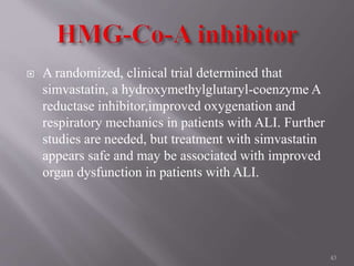  A randomized, clinical trial determined that
simvastatin, a hydroxymethylglutaryl-coenzyme A
reductase inhibitor,improved oxygenation and
respiratory mechanics in patients with ALI. Further
studies are needed, but treatment with simvastatin
appears safe and may be associated with improved
organ dysfunction in patients with ALI.
43
 