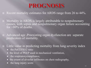 Recent mortality estimates for ARDS range from 26 to 44%.
 Mortality in ARDS is largely attributable to nonpulmonary
causes, with sepsis and nonpulmonary organ failure accounting
for >80% of deaths.
 Advanced age ,Preexisting organ dysfunction are separate
predicotors of mortality.
 Little value in predicting mortality from lung severity index
 the PaO2/FIO2 ratio
 the level of PEEP used in mechanical ventilation,
 the respiratorycompliance,
 the extent of alveolar infiltrates on chest radiography,
 the lung injury score
61
 