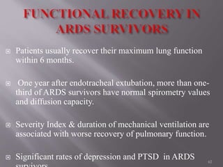  Patients usually recover their maximum lung function
within 6 months.
 One year after endotracheal extubation, more than one-
third of ARDS survivors have normal spirometry values
and diffusion capacity.
 Severity Index & duration of mechanical ventilation are
associated with worse recovery of pulmonary function.
 Significant rates of depression and PTSD in ARDS 62
 