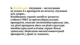 6. Комбіноване лікування – застосування
не менше 4-х препаратів на початку лікування
всіх хворих.
Комбінована терапія запобігає розвитку
стійкості МБТ до протитуберкульозних
препаратів, посилює антимікобактеріальну дію,
т.я. різні препарати діють на різні структури
мікобактеріальної клітини, сприяє більш
тривалому зберіганню високої концентрації
препаратів у крові та тканинах.
 