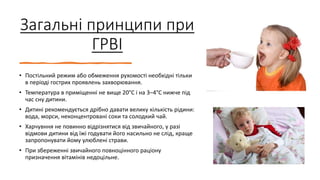 Загальні принципи при
ГРВІ
• Постільний режим або обмеження рухомості необхідні тільки
в періоді гострих проявлень захворювання.
• Температура в приміщенні не вище 20°С і на 3–4°С нижче під
час сну дитини.
• Дитині рекомендується дрібно давати велику кількість рідини:
вода, морси, неконцентровані соки та солодкий чай.
• Харчувння не повинно відрізнятися від звичайного, у разі
відмови дитини від їжі годувати його насильно не слід, краще
запропонувати йому улюблені страви.
• При збереженні звичайного повноцінного раціону
призначення вітамінів недоцільне.
 