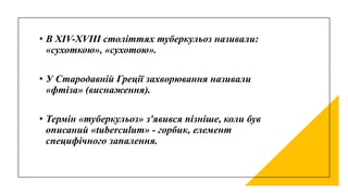 • В XIV-ХVIII століттях туберкульоз називали:
«сухоткою», «сухотою».
• У Стародавній Греції захворювання називали
«фтіза» (виснаження).
• Термін «туберкульоз» з'явився пізніше, коли був
описаний «tuberculum» - горбик, елемент
специфічного запалення.
 