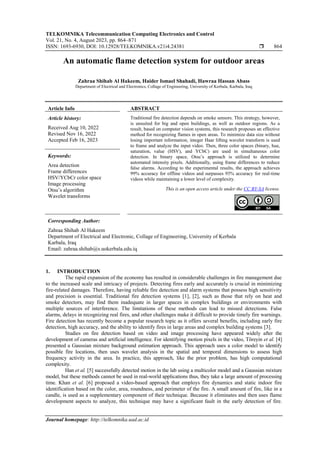 TELKOMNIKA Telecommunication Computing Electronics and Control
Vol. 21, No. 4, August 2023, pp. 864~871
ISSN: 1693-6930, DOI: 10.12928/TELKOMNIKA.v21i4.24381  864
Journal homepage: http://telkomnika.uad.ac.id
An automatic flame detection system for outdoor areas
Zahraa Shihab Al Hakeem, Haider Ismael Shahadi, Hawraa Hassan Abass
Department of Electrical and Electronics, Collage of Engineering, University of Kerbala, Karbala, Iraq
Article Info ABSTRACT
Article history:
Received Aug 10, 2022
Revised Nov 16, 2022
Accepted Feb 16, 2023
Traditional fire detection depends on smoke sensors. This strategy, however,
is unsuited for big and open buildings, as well as outdoor regions. As a
result, based on computer vision systems, this research proposes an effective
method for recognizing flames in open areas. To minimize data size without
losing important information, integer Haar lifting wavelet transform is used
to frame and analyze the input video. Then, three color spaces (binary, hue,
saturation, value (HSV), and YCbC) are used in simultaneous color
detection. In binary space, Otsu’s approach is utilized to determine
automated intensity pixels. Additionally, using frame differences to reduce
false alarms. According to the experimental results, the approach achieves
99% accuracy for offline videos and surpasses 93% accuracy for real-time
videos while maintaining a lower level of complexity.
Keywords:
Area detection
Frame differences
HSV/YCbCr color space
Image processing
Otsu’s algorithm
Wavelet transforms
This is an open access article under the CC BY-SA license.
Corresponding Author:
Zahraa Shihab Al Hakeem
Department of Electrical and Electronic, Collage of Engineering, University of Kerbala
Karbala, Iraq
Email: zahraa.shihab@s.uokerbala.edu.iq
1. INTRODUCTION
The rapid expansion of the economy has resulted in considerable challenges in fire management due
to the increased scale and intricacy of projects. Detecting fires early and accurately is crucial in minimizing
fire-related damages. Therefore, having reliable fire detection and alarm systems that possess high sensitivity
and precision is essential. Traditional fire detection systems [1], [2], such as those that rely on heat and
smoke detectors, may find them inadequate in larger spaces in complex buildings or environments with
multiple sources of interference. The limitations of these methods can lead to missed detections. False
alarms, delays in recognizing real fires, and other challenges make it difficult to provide timely fire warnings.
Fire detection has recently become a popular research topic as it offers several benefits, including early fire
detection, high accuracy, and the ability to identify fires in large areas and complex building systems [3].
Studies on fire detection based on video and image processing have appeared widely after the
development of cameras and artificial intelligence. For identifying motion pixels in the video, Töreyin et al. [4]
presented a Gaussian mixture background estimation approach. This approach uses a color model to identify
possible fire locations, then uses wavelet analysis in the spatial and temporal dimensions to assess high
frequency activity in the area. In practice, this approach, like the prior problem, has high computational
complexity.
Han et al. [5] successfully detected motion in the lab using a multicolor model and a Gaussian mixture
model, but these methods cannot be used in real-world applications thus, they take a large amount of processing
time. Khan et al. [6] proposed a video-based approach that employs fire dynamics and static indoor fire
identification based on the color, area, roundness, and perimeter of the fire. A small amount of fire, like in a
candle, is used as a supplementary component of their technique. Because it eliminates and then uses flame
development aspects to analyze, this technique may have a significant fault in the early detection of fire.
 