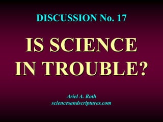 DISCUSSION No. 17
IS SCIENCE
IN TROUBLE?
Ariel A. Roth
sciencesandscriptures.com
 