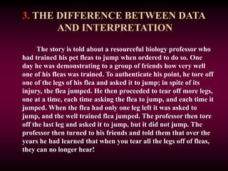 3. THE DIFFERENCE BETWEEN DATA
AND INTERPRETATION
The story is told about a resourceful biology professor who
had trained his pet fleas to jump when ordered to do so. One
day he was demonstrating to a group of friends how very well
one of his fleas was trained. To authenticate his point, he tore off
one of the legs of his flea and asked it to jump; in spite of its
injury, the flea jumped. He then proceeded to tear off more legs,
one at a time, each time asking the flea to jump, and each time it
jumped. When the flea had only one leg left it was asked to
jump, and the well trained flea jumped. The professor then tore
off the last leg and asked it to jump, but it did not jump. The
professor then turned to his friends and told them that over the
years he had learned that when you tear all the legs off of fleas,
they can no longer hear!
 