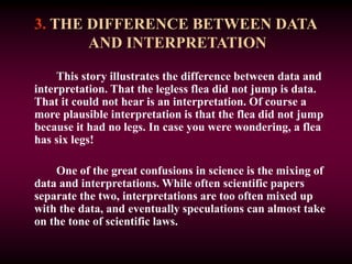 3. THE DIFFERENCE BETWEEN DATA
AND INTERPRETATION
This story illustrates the difference between data and
interpretation. That the legless flea did not jump is data.
That it could not hear is an interpretation. Of course a
more plausible interpretation is that the flea did not jump
because it had no legs. In case you were wondering, a flea
has six legs!
One of the great confusions in science is the mixing of
data and interpretations. While often scientific papers
separate the two, interpretations are too often mixed up
with the data, and eventually speculations can almost take
on the tone of scientific laws.
 