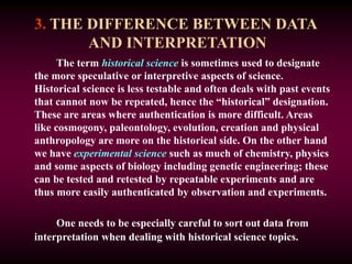 3. THE DIFFERENCE BETWEEN DATA
AND INTERPRETATION
The term historical science is sometimes used to designate
the more speculative or interpretive aspects of science.
Historical science is less testable and often deals with past events
that cannot now be repeated, hence the “historical” designation.
These are areas where authentication is more difficult. Areas
like cosmogony, paleontology, evolution, creation and physical
anthropology are more on the historical side. On the other hand
we have experimental science such as much of chemistry, physics
and some aspects of biology including genetic engineering; these
can be tested and retested by repeatable experiments and are
thus more easily authenticated by observation and experiments.
One needs to be especially careful to sort out data from
interpretation when dealing with historical science topics.
 
