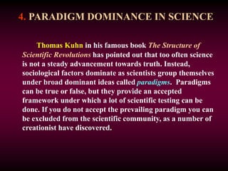4. PARADIGM DOMINANCE IN SCIENCE
Thomas Kuhn in his famous book The Structure of
Scientific Revolutions has pointed out that too often science
is not a steady advancement towards truth. Instead,
sociological factors dominate as scientists group themselves
under broad dominant ideas called paradigms. Paradigms
can be true or false, but they provide an accepted
framework under which a lot of scientific testing can be
done. If you do not accept the prevailing paradigm you can
be excluded from the scientific community, as a number of
creationist have discovered.
 