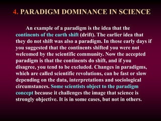 4. PARADIGM DOMINANCE IN SCIENCE
An example of a paradigm is the idea that the
continents of the earth shift (drift). The earlier idea that
they do not shift was also a paradigm. In those early days if
you suggested that the continents shifted you were not
welcomed by the scientific community. Now the accepted
paradigm is that the continents do shift, and if you
disagree, you tend to be excluded. Changes in paradigms,
which are called scientific revolutions, can be fast or slow
depending on the data, interpretations and sociological
circumstances. Some scientists object to the paradigm
concept because it challenges the image that science is
strongly objective. It is in some cases, but not in others.
 