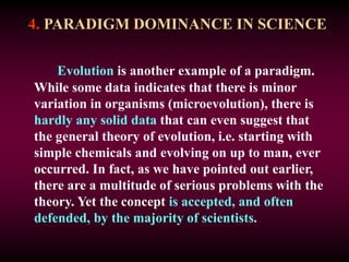 4. PARADIGM DOMINANCE IN SCIENCE
Evolution is another example of a paradigm.
While some data indicates that there is minor
variation in organisms (microevolution), there is
hardly any solid data that can even suggest that
the general theory of evolution, i.e. starting with
simple chemicals and evolving on up to man, ever
occurred. In fact, as we have pointed out earlier,
there are a multitude of serious problems with the
theory. Yet the concept is accepted, and often
defended, by the majority of scientists.
 