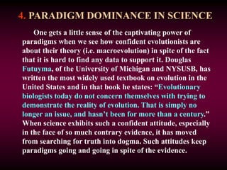 4. PARADIGM DOMINANCE IN SCIENCE
One gets a little sense of the captivating power of
paradigms when we see how confident evolutionists are
about their theory (i.e. macroevolution) in spite of the fact
that it is hard to find any data to support it. Douglas
Futuyma, of the University of Michigan and NYSUSB, has
written the most widely used textbook on evolution in the
United States and in that book he states: “Evolutionary
biologists today do not concern themselves with trying to
demonstrate the reality of evolution. That is simply no
longer an issue, and hasn’t been for more than a century.”
When science exhibits such a confident attitude, especially
in the face of so much contrary evidence, it has moved
from searching for truth into dogma. Such attitudes keep
paradigms going and going in spite of the evidence.
 