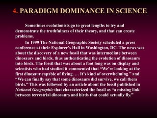 4. PARADIGM DOMINANCE IN SCIENCE
Sometimes evolutionists go to great lengths to try and
demonstrate the truthfulness of their theory, and that can create
problems.
In 1999 The National Geographic Society scheduled a press
conference at their Explorer’s Hall in Washington, DC. The news was
about the discovery of a new fossil that was intermediate between
dinosaurs and birds, thus authenticating the evolution of dinosaurs
into birds. The fossil that was about a foot long was on display and
scientists who had studied it commented that “We’re looking at the
first dinosaur capable of flying. … It’s kind of overwhelming.” and
“We can finally say that some dinosaurs did survive, we call them
birds.” This was followed by an article about the fossil published in
National Geographic that characterized the fossil as “a missing link
between terrestrial dinosaurs and birds that could actually fly.”
 