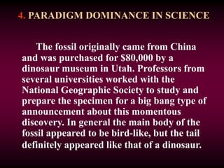4. PARADIGM DOMINANCE IN SCIENCE
The fossil originally came from China
and was purchased for $80,000 by a
dinosaur museum in Utah. Professors from
several universities worked with the
National Geographic Society to study and
prepare the specimen for a big bang type of
announcement about this momentous
discovery. In general the main body of the
fossil appeared to be bird-like, but the tail
definitely appeared like that of a dinosaur.
 