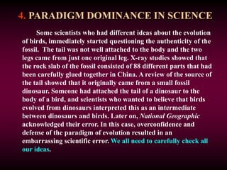4. PARADIGM DOMINANCE IN SCIENCE
Some scientists who had different ideas about the evolution
of birds, immediately started questioning the authenticity of the
fossil. The tail was not well attached to the body and the two
legs came from just one original leg. X-ray studies showed that
the rock slab of the fossil consisted of 88 different parts that had
been carefully glued together in China. A review of the source of
the tail showed that it originally came from a small fossil
dinosaur. Someone had attached the tail of a dinosaur to the
body of a bird, and scientists who wanted to believe that birds
evolved from dinosaurs interpreted this as an intermediate
between dinosaurs and birds. Later on, National Geographic
acknowledged their error. In this case, overconfidence and
defense of the paradigm of evolution resulted in an
embarrassing scientific error. We all need to carefully check all
our ideas.
 