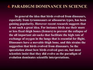 4. PARADIGM DOMINANCE IN SCIENCE
In general the idea that birds evolved from dinosaurs,
especially from tyrannosaurs or allosaurus types, has been
gaining popularity. However recent research suggests that
is not such a great idea. For instance birds use their more
or less fixed thigh bones (femurs) to prevent the collapse of
the all important air-sacks that facilitate the high rate of
exchange of oxygen in the lungs that is essential for flight.
Dinosaurs have a movable thigh bone, and this strains the
suggestion that birds evolved from dinosaurs. So the
speculation about how birds evolved goes on, but most
scientists insist that they did evolve as the paradigm of
evolution dominates scientific interpretations.
 