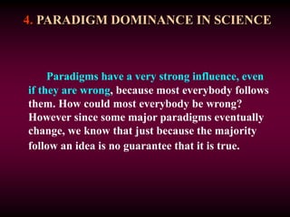 4. PARADIGM DOMINANCE IN SCIENCE
Paradigms have a very strong influence, even
if they are wrong, because most everybody follows
them. How could most everybody be wrong?
However since some major paradigms eventually
change, we know that just because the majority
follow an idea is no guarantee that it is true.
 