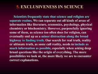 5. EXCLUSIVENESS IN SCIENCE
Scientists frequently state that science and religion are
separate realms. We can separate out all kinds of areas of
information like literature, economics, psychology, physical
chemistry or biochemistry. However, purposefully ignoring
some of them, as science too often does for religion, can
eventually end up as a minor distraction along the broad
highway to finding truth. Our search for real truth, reality
or ultimate truth, as some call reality, needs to include as
much information as possible, especially when asking deep
broad questions like the origin of everything. The more
possibilities we look at, the more likely we are to encounter
correct explanations.
 