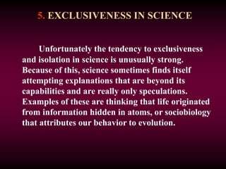 5. EXCLUSIVENESS IN SCIENCE
Unfortunately the tendency to exclusiveness
and isolation in science is unusually strong.
Because of this, science sometimes finds itself
attempting explanations that are beyond its
capabilities and are really only speculations.
Examples of these are thinking that life originated
from information hidden in atoms, or sociobiology
that attributes our behavior to evolution.
 
