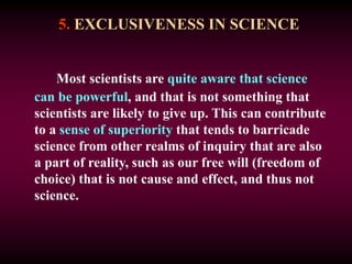 5. EXCLUSIVENESS IN SCIENCE
Most scientists are quite aware that science
can be powerful, and that is not something that
scientists are likely to give up. This can contribute
to a sense of superiority that tends to barricade
science from other realms of inquiry that are also
a part of reality, such as our free will (freedom of
choice) that is not cause and effect, and thus not
science.
 