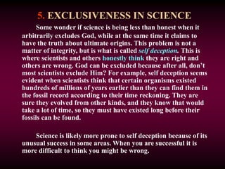 5. EXCLUSIVENESS IN SCIENCE
Some wonder if science is being less than honest when it
arbitrarily excludes God, while at the same time it claims to
have the truth about ultimate origins. This problem is not a
matter of integrity, but is what is called self deception. This is
where scientists and others honestly think they are right and
others are wrong. God can be excluded because after all, don’t
most scientists exclude Him? For example, self deception seems
evident when scientists think that certain organisms existed
hundreds of millions of years earlier than they can find them in
the fossil record according to their time reckoning. They are
sure they evolved from other kinds, and they know that would
take a lot of time, so they must have existed long before their
fossils can be found.
Science is likely more prone to self deception because of its
unusual success in some areas. When you are successful it is
more difficult to think you might be wrong.
 