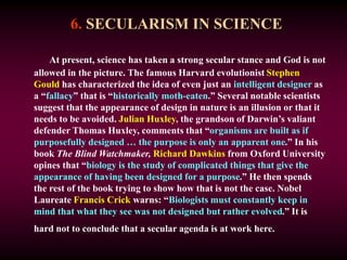 6. SECULARISM IN SCIENCE
At present, science has taken a strong secular stance and God is not
allowed in the picture. The famous Harvard evolutionist Stephen
Gould has characterized the idea of even just an intelligent designer as
a “fallacy” that is “historically moth-eaten.” Several notable scientists
suggest that the appearance of design in nature is an illusion or that it
needs to be avoided. Julian Huxley, the grandson of Darwin’s valiant
defender Thomas Huxley, comments that “organisms are built as if
purposefully designed … the purpose is only an apparent one.” In his
book The Blind Watchmaker, Richard Dawkins from Oxford University
opines that “biology is the study of complicated things that give the
appearance of having been designed for a purpose.” He then spends
the rest of the book trying to show how that is not the case. Nobel
Laureate Francis Crick warns: “Biologists must constantly keep in
mind that what they see was not designed but rather evolved.” It is
hard not to conclude that a secular agenda is at work here.
 