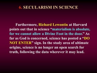 6. SECULARISM IN SCIENCE
Furthermore, Richard Lewontin at Harvard
points out that in science “materialism is absolute,
for we cannot allow a Divine Foot in the door.” As
far as God is concerned, science has posted a “DO
NOT ENTER” sign. In the study area of ultimate
origins, science is no longer an open search for
truth, following the data wherever it may lead.
 