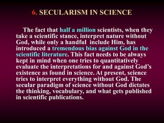 6. SECULARISM IN SCIENCE
The fact that half a million scientists, when they
take a scientific stance, interpret nature without
God, while only a handful include Him, has
introduced a tremendous bias against God in the
scientific literature. This fact needs to be always
kept in mind when one tries to quantitatively
evaluate the interpretations for and against God’s
existence as found in science. At present, science
tries to interpret everything without God. The
secular paradigm of science without God dictates
the thinking, vocabulary, and what gets published
in scientific publications.
 