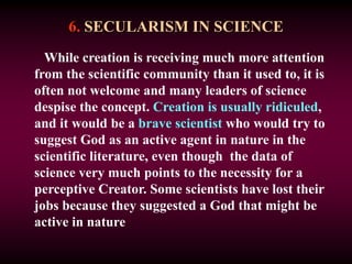6. SECULARISM IN SCIENCE
While creation is receiving much more attention
from the scientific community than it used to, it is
often not welcome and many leaders of science
despise the concept. Creation is usually ridiculed,
and it would be a brave scientist who would try to
suggest God as an active agent in nature in the
scientific literature, even though the data of
science very much points to the necessity for a
perceptive Creator. Some scientists have lost their
jobs because they suggested a God that might be
active in nature
 