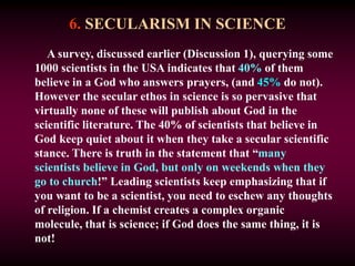 6. SECULARISM IN SCIENCE
A survey, discussed earlier (Discussion 1), querying some
1000 scientists in the USA indicates that 40% of them
believe in a God who answers prayers, (and 45% do not).
However the secular ethos in science is so pervasive that
virtually none of these will publish about God in the
scientific literature. The 40% of scientists that believe in
God keep quiet about it when they take a secular scientific
stance. There is truth in the statement that “many
scientists believe in God, but only on weekends when they
go to church!” Leading scientists keep emphasizing that if
you want to be a scientist, you need to eschew any thoughts
of religion. If a chemist creates a complex organic
molecule, that is science; if God does the same thing, it is
not!
 