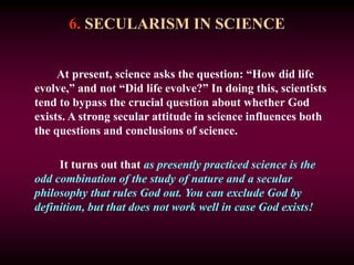 6. SECULARISM IN SCIENCE
At present, science asks the question: “How did life
evolve,” and not “Did life evolve?” In doing this, scientists
tend to bypass the crucial question about whether God
exists. A strong secular attitude in science influences both
the questions and conclusions of science.
It turns out that as presently practiced science is the
odd combination of the study of nature and a secular
philosophy that rules God out. You can exclude God by
definition, but that does not work well in case God exists!
 