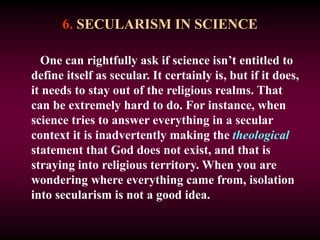 6. SECULARISM IN SCIENCE
One can rightfully ask if science isn’t entitled to
define itself as secular. It certainly is, but if it does,
it needs to stay out of the religious realms. That
can be extremely hard to do. For instance, when
science tries to answer everything in a secular
context it is inadvertently making the theological
statement that God does not exist, and that is
straying into religious territory. When you are
wondering where everything came from, isolation
into secularism is not a good idea.
 