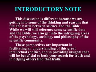 INTRODUCTORY NOTE
This discussion is different because we are
getting into some of the thinking and reasons that
fuel the battle between science and the Bible.
While we will still reference some scientific data
and the Bible, we also get into the intriguing areas
of the psychology, sociology and philosophy of the
scientific community.
These perspectives are important in
facilitating an understanding of this great
intellectual conflict, and in providing insights that
will be beneficial to both your search for truth and
in helping others find that truth.
 