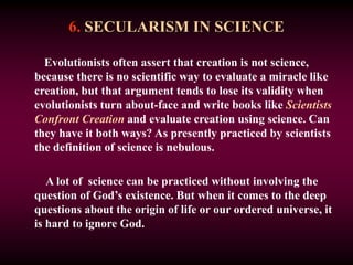 6. SECULARISM IN SCIENCE
Evolutionists often assert that creation is not science,
because there is no scientific way to evaluate a miracle like
creation, but that argument tends to lose its validity when
evolutionists turn about-face and write books like Scientists
Confront Creation and evaluate creation using science. Can
they have it both ways? As presently practiced by scientists
the definition of science is nebulous.
A lot of science can be practiced without involving the
question of God’s existence. But when it comes to the deep
questions about the origin of life or our ordered universe, it
is hard to ignore God.
 