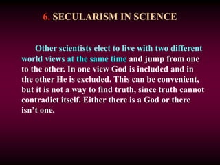 6. SECULARISM IN SCIENCE
Other scientists elect to live with two different
world views at the same time and jump from one
to the other. In one view God is included and in
the other He is excluded. This can be convenient,
but it is not a way to find truth, since truth cannot
contradict itself. Either there is a God or there
isn’t one.
 