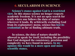 6. SECULARISM IN SCIENCE
Science’s stance against God is a restricted
view. In this stance science no longer respects
academic freedom. It is not an open search for
truth where one follows the data of nature
wherever it leads. By arbitrarily excluding God
from its explanatory menu, science has lost its
credentials as far as finding ultimate truth.
In science, the data of nature should be
allowed to speak for itself, including the possibility
that God designed the consistency, precision and
complexity we have found in nature. In my
opinion this would be a more open and more
scientific stance.
 