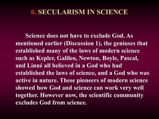 6. SECULARISM IN SCIENCE
Science does not have to exclude God. As
mentioned earlier (Discussion 1), the geniuses that
established many of the laws of modern science
such as Kepler, Galileo, Newton, Boyle, Pascal,
and Linné all believed in a God who had
established the laws of science, and a God who was
active in nature. These pioneers of modern science
showed how God and science can work very well
together. However now, the scientific community
excludes God from science.
 