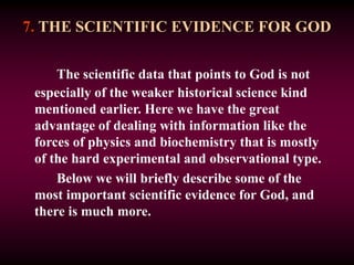 7. THE SCIENTIFIC EVIDENCE FOR GOD
The scientific data that points to God is not
especially of the weaker historical science kind
mentioned earlier. Here we have the great
advantage of dealing with information like the
forces of physics and biochemistry that is mostly
of the hard experimental and observational type.
Below we will briefly describe some of the
most important scientific evidence for God, and
there is much more.
 