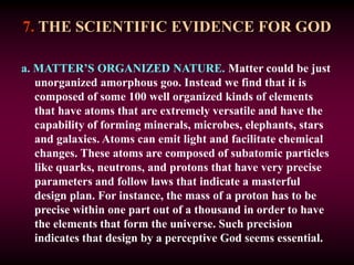 7. THE SCIENTIFIC EVIDENCE FOR GOD
a. MATTER’S ORGANIZED NATURE. Matter could be just
unorganized amorphous goo. Instead we find that it is
composed of some 100 well organized kinds of elements
that have atoms that are extremely versatile and have the
capability of forming minerals, microbes, elephants, stars
and galaxies. Atoms can emit light and facilitate chemical
changes. These atoms are composed of subatomic particles
like quarks, neutrons, and protons that have very precise
parameters and follow laws that indicate a masterful
design plan. For instance, the mass of a proton has to be
precise within one part out of a thousand in order to have
the elements that form the universe. Such precision
indicates that design by a perceptive God seems essential.
 