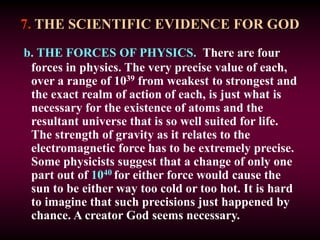7. THE SCIENTIFIC EVIDENCE FOR GOD
b. THE FORCES OF PHYSICS. There are four
forces in physics. The very precise value of each,
over a range of 1039 from weakest to strongest and
the exact realm of action of each, is just what is
necessary for the existence of atoms and the
resultant universe that is so well suited for life.
The strength of gravity as it relates to the
electromagnetic force has to be extremely precise.
Some physicists suggest that a change of only one
part out of 1040 for either force would cause the
sun to be either way too cold or too hot. It is hard
to imagine that such precisions just happened by
chance. A creator God seems necessary.
 