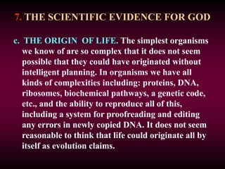 7. THE SCIENTIFIC EVIDENCE FOR GOD
c. THE ORIGIN OF LIFE. The simplest organisms
we know of are so complex that it does not seem
possible that they could have originated without
intelligent planning. In organisms we have all
kinds of complexities including: proteins, DNA,
ribosomes, biochemical pathways, a genetic code,
etc., and the ability to reproduce all of this,
including a system for proofreading and editing
any errors in newly copied DNA. It does not seem
reasonable to think that life could originate all by
itself as evolution claims.
 